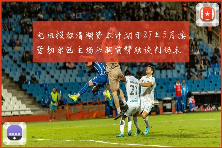 电讯报称清湖资本计划于27年5月接管切尔西主场和胸前赞助谈判仍未取得进展