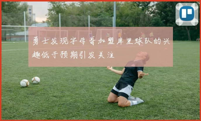 勇士发现字母哥加盟库里球队的兴趣低于预期引发关注