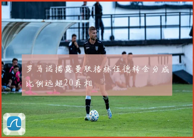罗马诺揭露曼联格林伍德转会分成比例远超20真相