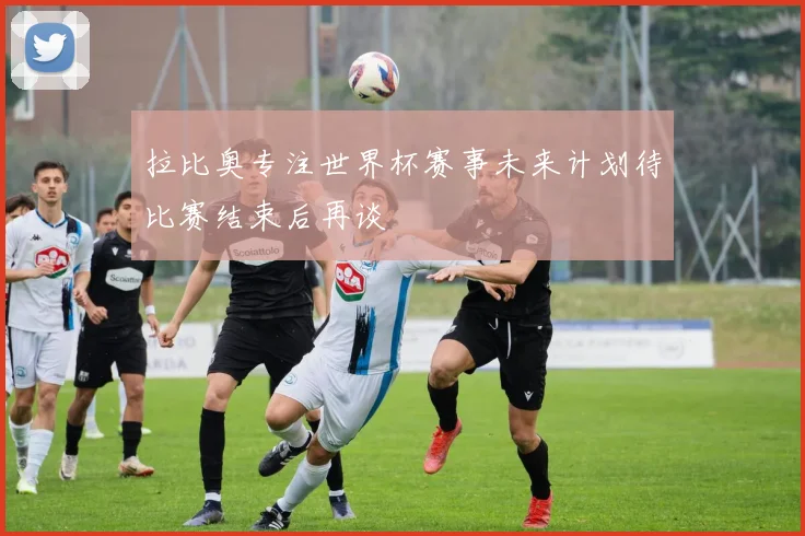 拉比奥专注世界杯赛事未来计划待比赛结束后再谈