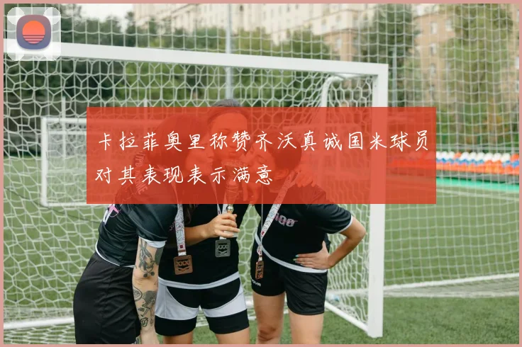 卡拉菲奥里称赞齐沃真诚国米球员对其表现表示满意