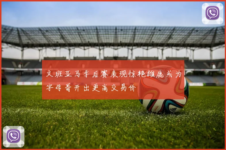 文班亚马季后赛表现惊艳雄鹿或为字母哥开出更高交易价