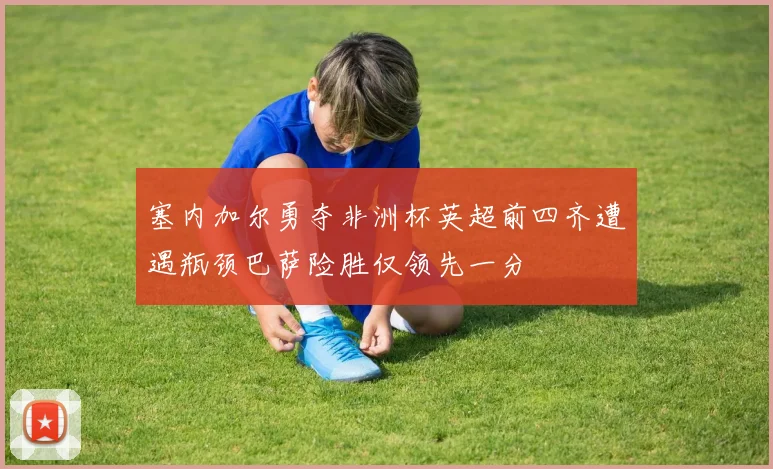 塞内加尔勇夺非洲杯英超前四齐遭遇瓶颈巴萨险胜仅领先一分