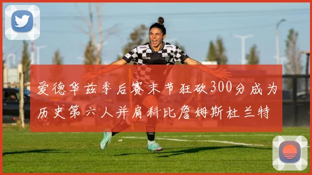 爱德华兹季后赛末节狂砍300分成为历史第六人并肩科比詹姆斯杜兰特韦德