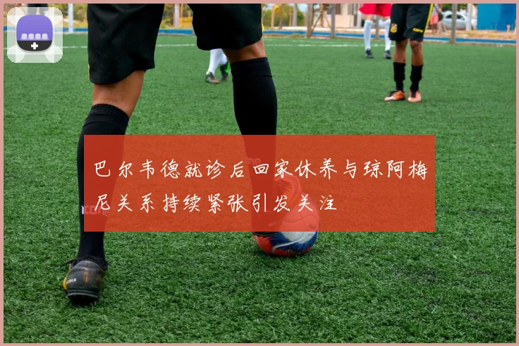 巴尔韦德就诊后回家休养与琼阿梅尼关系持续紧张引发关注