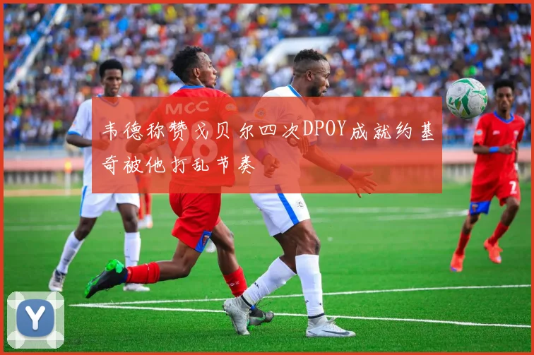 韦德称赞戈贝尔四次DPOY成就约基奇被他打乱节奏