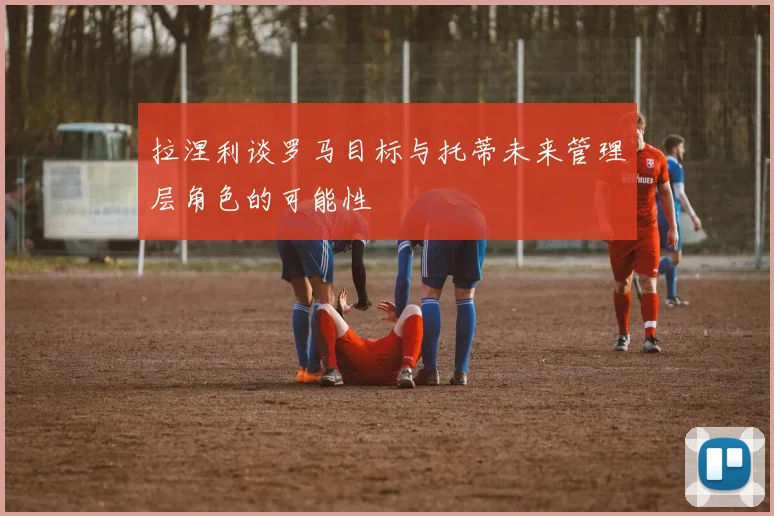 拉涅利谈罗马目标与托蒂未来管理层角色的可能性