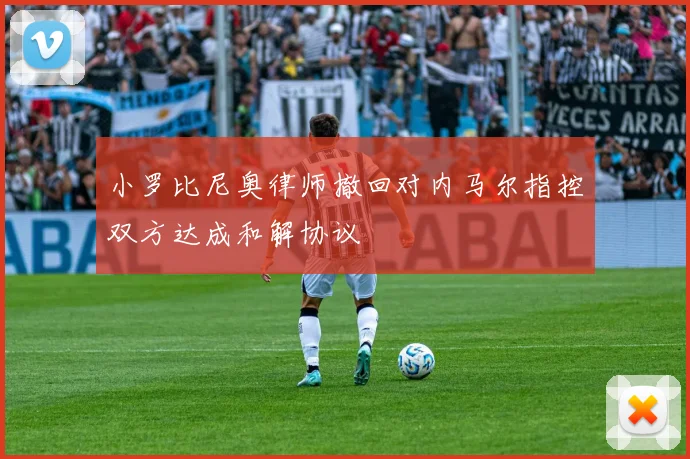 小罗比尼奥律师撤回对内马尔指控双方达成和解协议