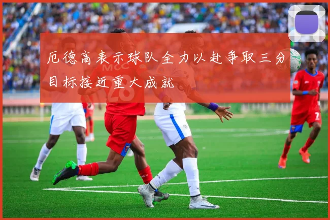 厄德高表示球队全力以赴争取三分目标接近重大成就