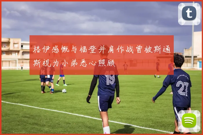 格伊感慨与福登并肩作战曾被斯通斯视为小弟悉心照顾