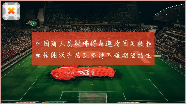 中国商人质疑佛得角邀请国足被拒绝传闻沃齐尼亚坚持不碰烟酒的生活方式