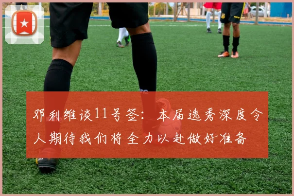 邓利维谈11号签：本届选秀深度令人期待我们将全力以赴做好准备